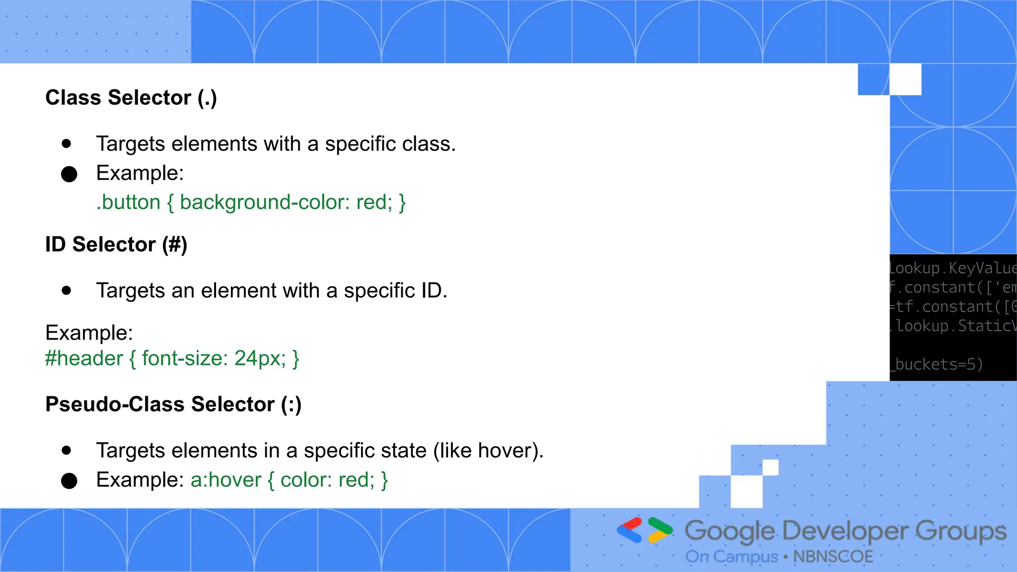Class Selector (.)
● Targets elements with a specific class.
● Example:
.button { background-color: red; }
ID Selector (#)
● Targets an element with a specific ID.
Example:
#header { font-size: 24px; }
Pseudo-Class Selector (:)
● Targets elements in a specific state (like hover).
● Example: a:hover { color: red; }
 