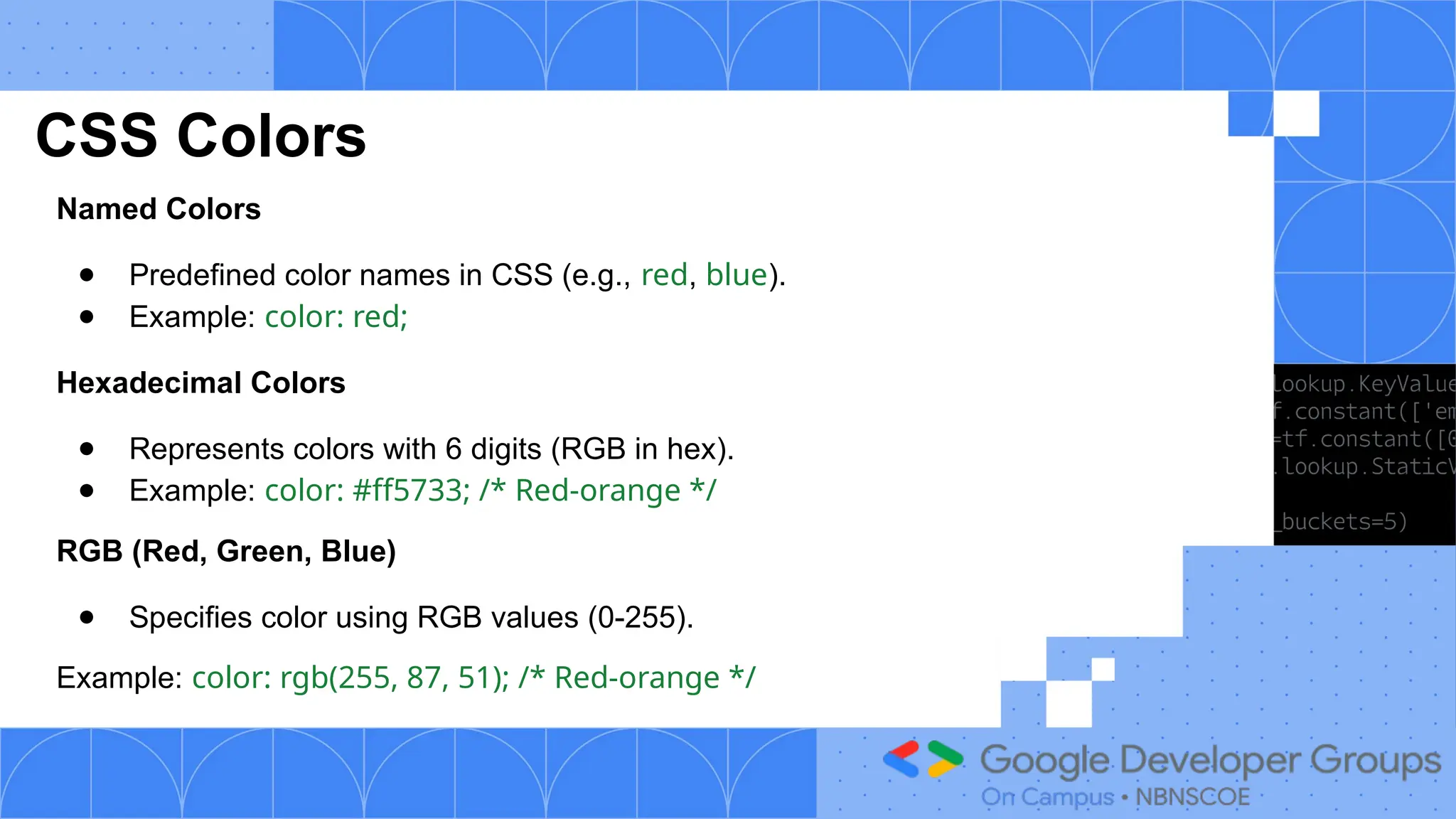 CSS Colors
Named Colors
● Predefined color names in CSS (e.g., red, blue).
● Example: color: red;
Hexadecimal Colors
● Represents colors with 6 digits (RGB in hex).
● Example: color: #ff5733; /* Red-orange */
RGB (Red, Green, Blue)
● Specifies color using RGB values (0-255).
Example: color: rgb(255, 87, 51); /* Red-orange */
 
