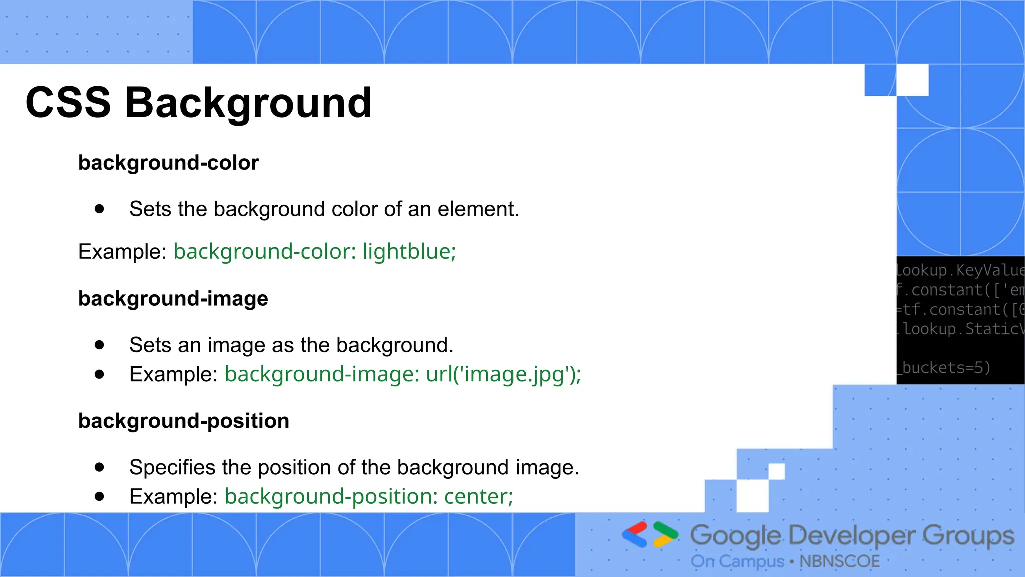 CSS Background
background-color
● Sets the background color of an element.
Example: background-color: lightblue;
background-image
● Sets an image as the background.
● Example: background-image: url('image.jpg');
background-position
● Specifies the position of the background image.
● Example: background-position: center;
 