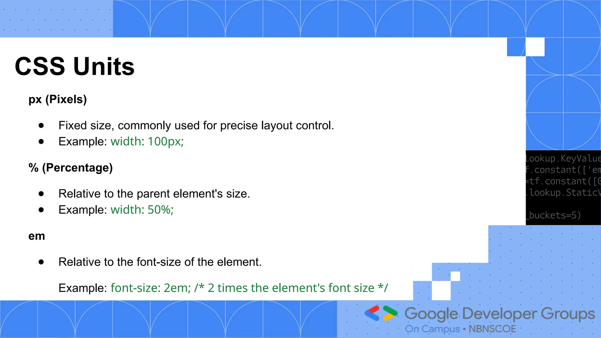 CSS Units
px (Pixels)
● Fixed size, commonly used for precise layout control.
● Example: width: 100px;
% (Percentage)
● Relative to the parent element's size.
● Example: width: 50%;
em
● Relative to the font-size of the element.
Example: font-size: 2em; /* 2 times the element's font size */
 