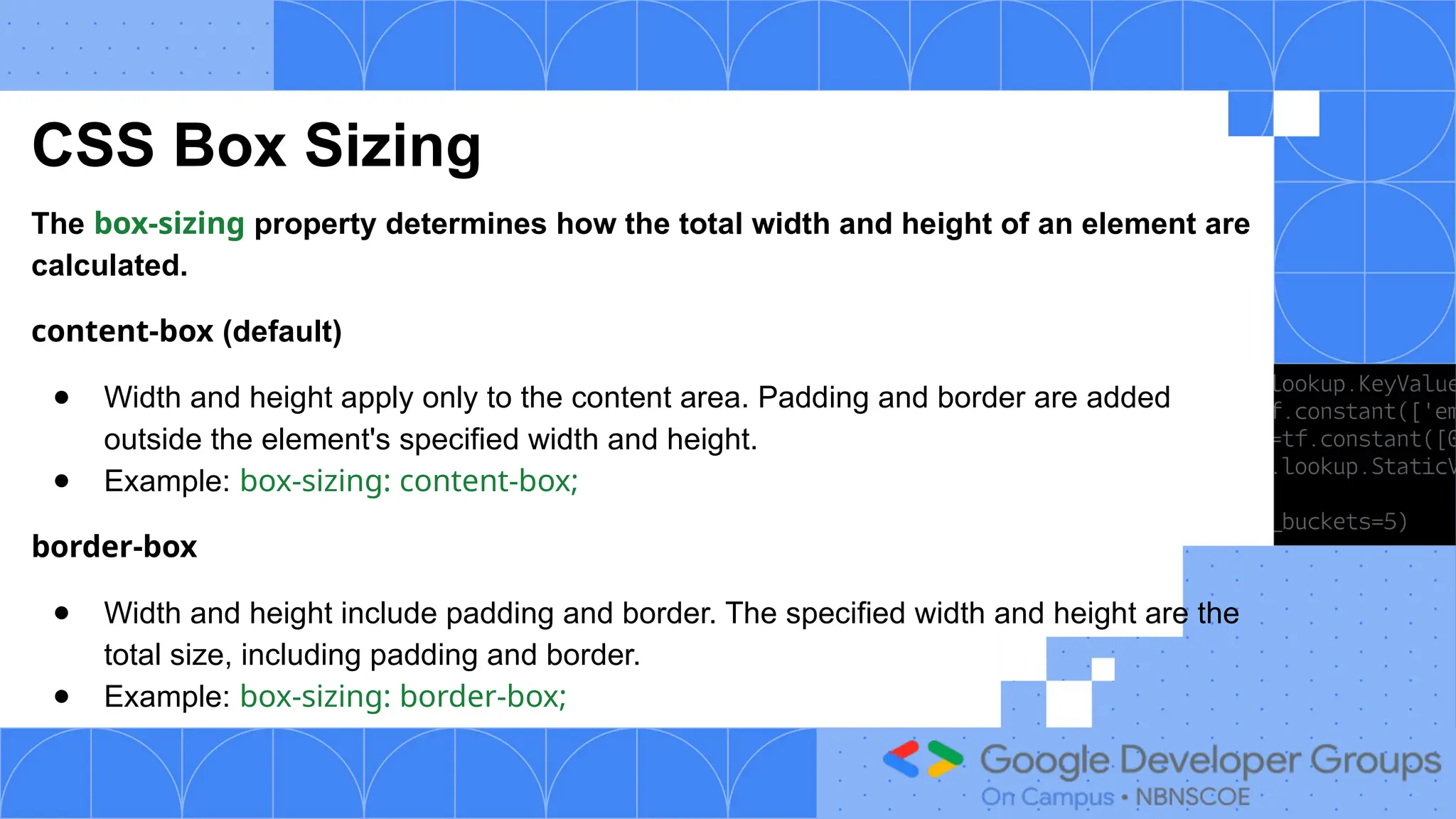 CSS Box Sizing
The box-sizing property determines how the total width and height of an element are
calculated.
content-box (default)
● Width and height apply only to the content area. Padding and border are added
outside the element's specified width and height.
● Example: box-sizing: content-box;
border-box
● Width and height include padding and border. The specified width and height are the
total size, including padding and border.
● Example: box-sizing: border-box;
 