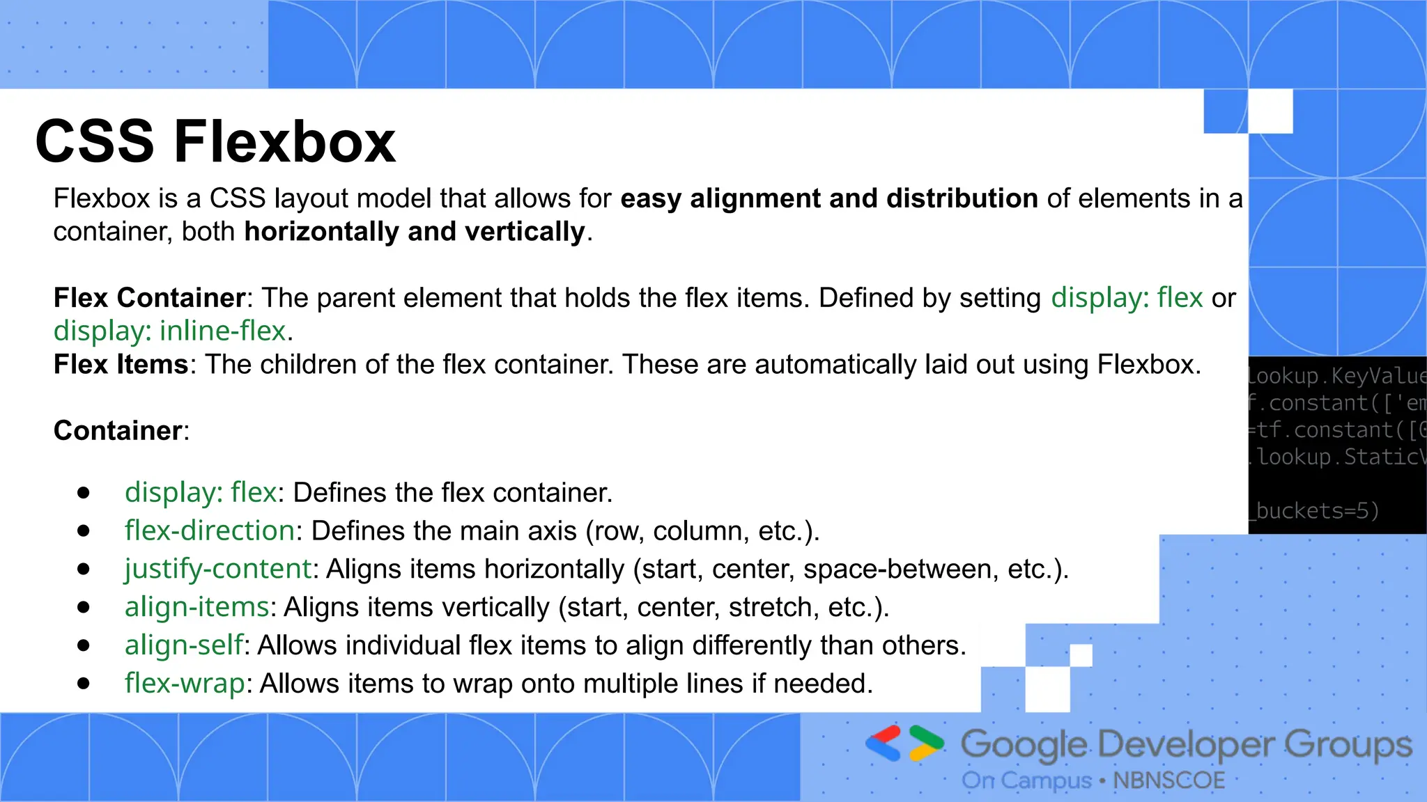 CSS Flexbox
Flexbox is a CSS layout model that allows for easy alignment and distribution of elements in a
container, both horizontally and vertically.
Flex Container: The parent element that holds the flex items. Defined by setting display: flex or
display: inline-flex.
Flex Items: The children of the flex container. These are automatically laid out using Flexbox.
Container:
● display: flex: Defines the flex container.
● flex-direction: Defines the main axis (row, column, etc.).
● justify-content: Aligns items horizontally (start, center, space-between, etc.).
● align-items: Aligns items vertically (start, center, stretch, etc.).
● align-self: Allows individual flex items to align differently than others.
● flex-wrap: Allows items to wrap onto multiple lines if needed.
 