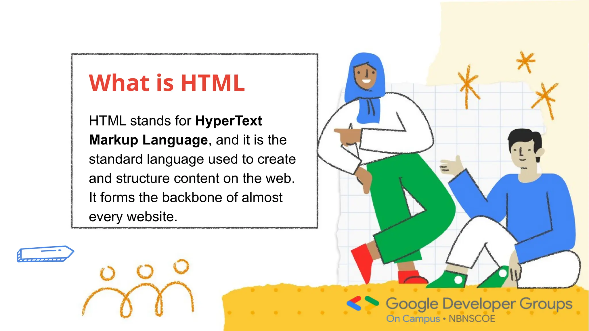 What is HTML
HTML stands for HyperText
Markup Language, and it is the
standard language used to create
and structure content on the web.
It forms the backbone of almost
every website.
 