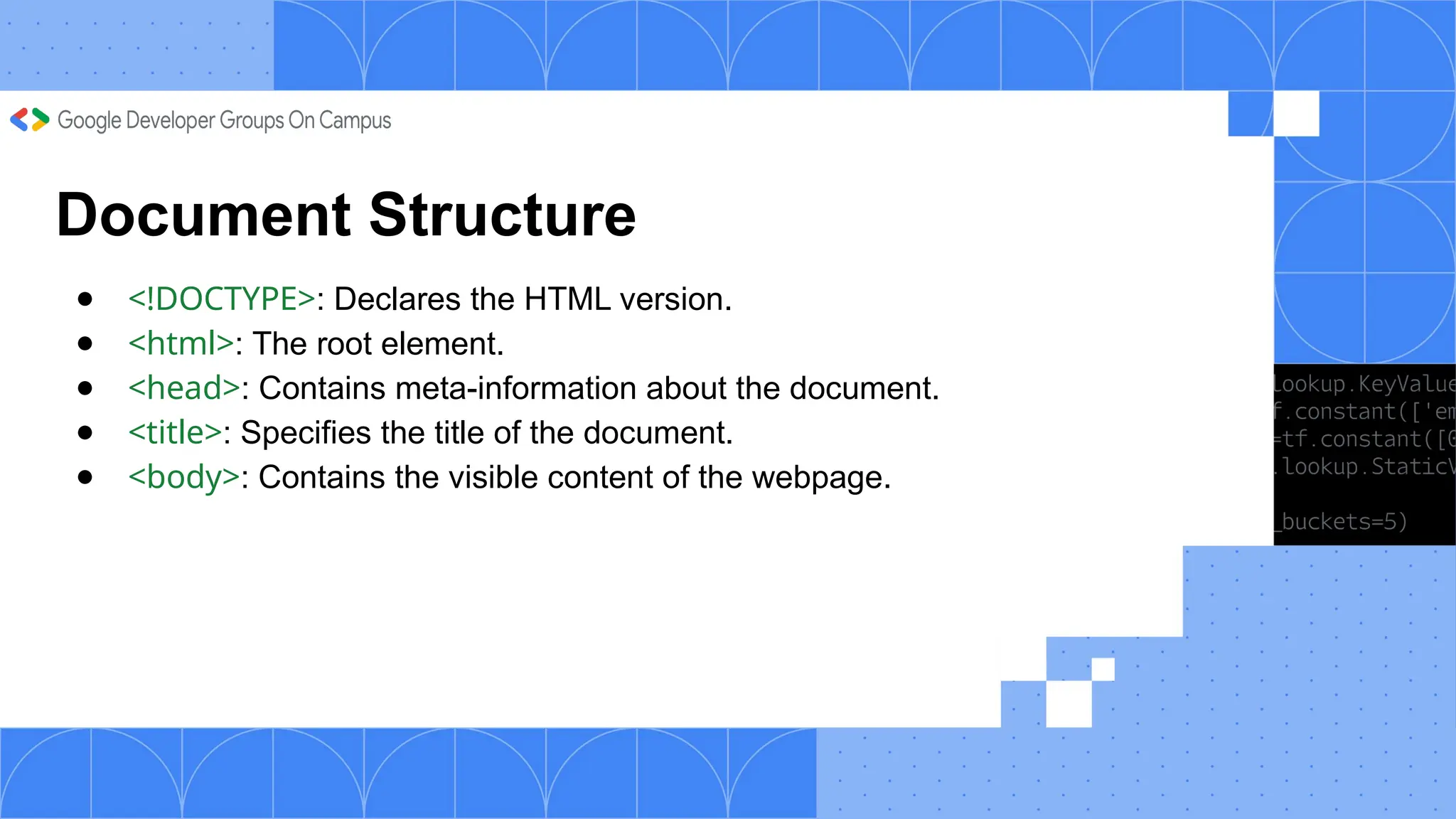 Document Structure
● <!DOCTYPE>: Declares the HTML version.
● <html>: The root element.
● <head>: Contains meta-information about the document.
● <title>: Specifies the title of the document.
● <body>: Contains the visible content of the webpage.
 