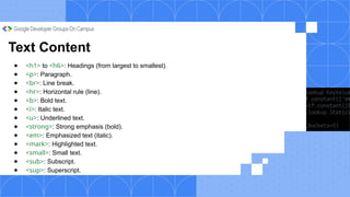 Text Content
● <h1> to <h6>: Headings (from largest to smallest).
● <p>: Paragraph.
● <br>: Line break.
● <hr>: Horizontal rule (line).
● <b>: Bold text.
● <i>: Italic text.
● <u>: Underlined text.
● <strong>: Strong emphasis (bold).
● <em>: Emphasized text (italic).
● <mark>: Highlighted text.
● <small>: Small text.
● <sub>: Subscript.
● <sup>: Superscript.
 