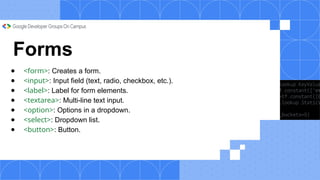 Forms
● <form>: Creates a form.
● <input>: Input field (text, radio, checkbox, etc.).
● <label>: Label for form elements.
● <textarea>: Multi-line text input.
● <option>: Options in a dropdown.
● <select>: Dropdown list.
● <button>: Button.
 