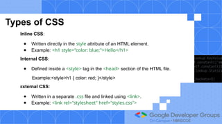Types of CSS
Inline CSS:
● Written directly in the style attribute of an HTML element.
● Example: <h1 style="color: blue;">Hello</h1>
Internal CSS:
● Defined inside a <style> tag in the <head> section of the HTML file.
Example:<style>h1 { color: red; }</style>
External CSS:
● Written in a separate .css file and linked using <link>.
● Example: <link rel="stylesheet" href="styles.css">
 