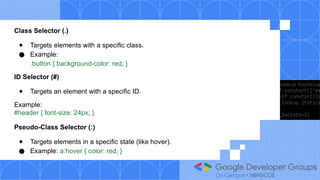 Class Selector (.)
● Targets elements with a specific class.
● Example:
.button { background-color: red; }
ID Selector (#)
● Targets an element with a specific ID.
Example:
#header { font-size: 24px; }
Pseudo-Class Selector (:)
● Targets elements in a specific state (like hover).
● Example: a:hover { color: red; }
 