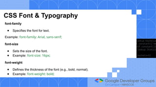 CSS Font & Typography
font-family
● Specifies the font for text.
Example: font-family: Arial, sans-serif;
font-size
● Sets the size of the font.
● Example: font-size: 16px;
font-weight
● Defines the thickness of the font (e.g., bold, normal).
● Example: font-weight: bold;
 