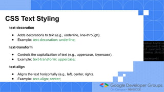 CSS Text Styling
text-decoration
● Adds decorations to text (e.g., underline, line-through).
● Example: text-decoration: underline;
text-transform
● Controls the capitalization of text (e.g., uppercase, lowercase).
● Example: text-transform: uppercase;
text-align
● Aligns the text horizontally (e.g., left, center, right).
● Example: text-align: center;
 