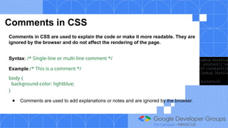 Comments in CSS
Comments in CSS are used to explain the code or make it more readable. They are
ignored by the browser and do not affect the rendering of the page.
Syntax: /* Single-line or multi-line comment */
Example:/* This is a comment */
body {
background-color: lightblue;
}
● Comments are used to add explanations or notes and are ignored by the browser.
 