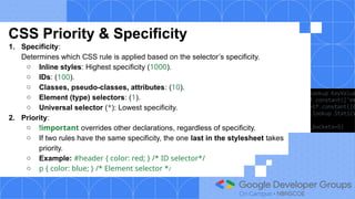 CSS Priority & Specificity
1. Specificity:
Determines which CSS rule is applied based on the selector’s specificity.
○ Inline styles: Highest specificity (1000).
○ IDs: (100).
○ Classes, pseudo-classes, attributes: (10).
○ Element (type) selectors: (1).
○ Universal selector (*): Lowest specificity.
2. Priority:
○ !important overrides other declarations, regardless of specificity.
○ If two rules have the same specificity, the one last in the stylesheet takes
priority.
○ Example: #header { color: red; } /* ID selector*/
○ p { color: blue; } /* Element selector */
 