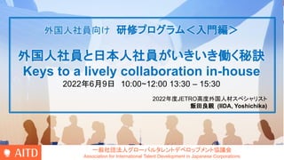 一般社団法人グローバルタレントデベロップメント協議会
Association for International Talent Development in Japanese Corporations
外国人社員向け 研修プログラム＜入門編＞
外国人社員と日本人社員がいきいき働く秘訣
Keys to a lively collaboration in-house
2022年6月9日 10:00~12:00 13:30 – 15:30
2022年度JETRO高度外国人材スペシャリスト
飯田良親 (IIDA, Yoshichika)
 