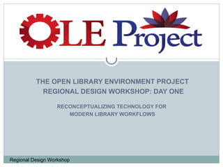 THE OPEN LIBRARY ENVIRONMENT PROJECT REGIONAL DESIGN WORKSHOP: DAY ONE RECONCEPTUALIZING TECHNOLOGY FOR  MODERN LIBRARY WORKFLOWS 