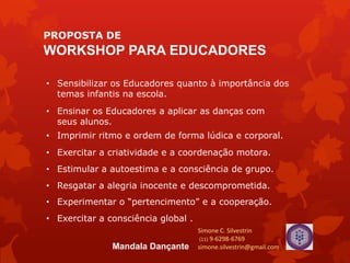 PROPOSTA DE
WORKSHOP PARA EDUCADORES
• Sensibilizar os Educadores quanto à importância dos
temas infantis na escola.
• Ensinar os Educadores a aplicar as danças com
seus alunos.
• Exercitar a criatividade e a coordenação motora.
• Estimular a autoestima e a consciência de grupo.
• Experimentar o “pertencimento” e a cooperação.
• Exercitar a consciência global .
• Resgatar a alegria inocente e descomprometida.
• Imprimir ritmo e ordem de forma lúdica e corporal.
Simone C. Silvestrin
(11) 9-6298-6769
simone.silvestrin@gmail.comMandala Dançante
 