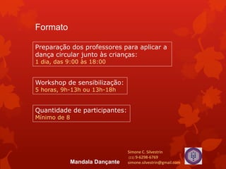 Formato
Preparação dos professores para aplicar a
dança circular junto às crianças:
1 dia, das 9:00 às 18:00
Quantidade de participantes:
Mínimo de 8
Workshop de sensibilização:
5 horas, 9h-13h ou 13h-18h
Simone C. Silvestrin
(11) 9-6298-6769
simone.silvestrin@gmail.comMandala Dançante
 