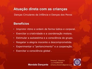 Benefícios
• Exercitar a criatividade e a coordenação motora.
• Estimular a autoestima e a consciência de grupo.
• Experimentar o “pertencimento” e a cooperação.
• Exercitar a consciência global .
• Resgatar a alegria inocente e descomprometida.
• Imprimir ritmo e ordem de forma lúdica e corporal.
Simone C. Silvestrin
(11) 9-6298-6769
simone.silvestrin@gmail.comMandala Dançante
Atuação direta com as crianças
Danças Circulares da Infância e Danças dos Povos
 