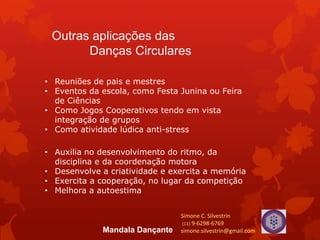 Outras aplicações das
Danças Circulares
• Reuniões de pais e mestres
• Eventos da escola, como Festa Junina ou Feira
de Ciências
• Como Jogos Cooperativos tendo em vista
integração de grupos
• Como atividade lúdica anti-stress
• Auxilia no desenvolvimento do ritmo, da
disciplina e da coordenação motora
• Desenvolve a criatividade e exercita a memória
• Exercita a cooperação, no lugar da competição
• Melhora a autoestima
Simone C. Silvestrin
(11) 9-6298-6769
simone.silvestrin@gmail.comMandala Dançante
 