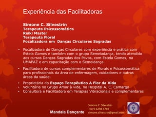 Experiência das Facilitadoras
Simone C. Silvestrin
Terapeuta Psicossomática
Reiki Master
Terapeuta Floral
Focalizadora em Danças Circulares Sagradas
• Focalizadora de Danças Circulares com experiência e prática com
Estela Gomes e também com o grupo Semeiadança, tendo atendido
aos cursos Danças Sagradas dos Povos, com Estela Gomes, na
UMAPAZ e em capacitação com o Semeidança.
• Facilitadora de cursos complementares de Florais e Psicossomática
para profissionais da área de enfermagem, cuidadores e outras
áreas da saúde.
• Proprietária do Espaço Terapêutico A Flor da Vida
• Voluntária no Grupo Amor à vida, no Hospital A. C. Camargo
• Consultora e Facilitadora em Terapias Vibracionais e complementares
Simone C. Silvestrin
(11) 9-6298-6769
simone.silvestrin@gmail.comMandala Dançante
 