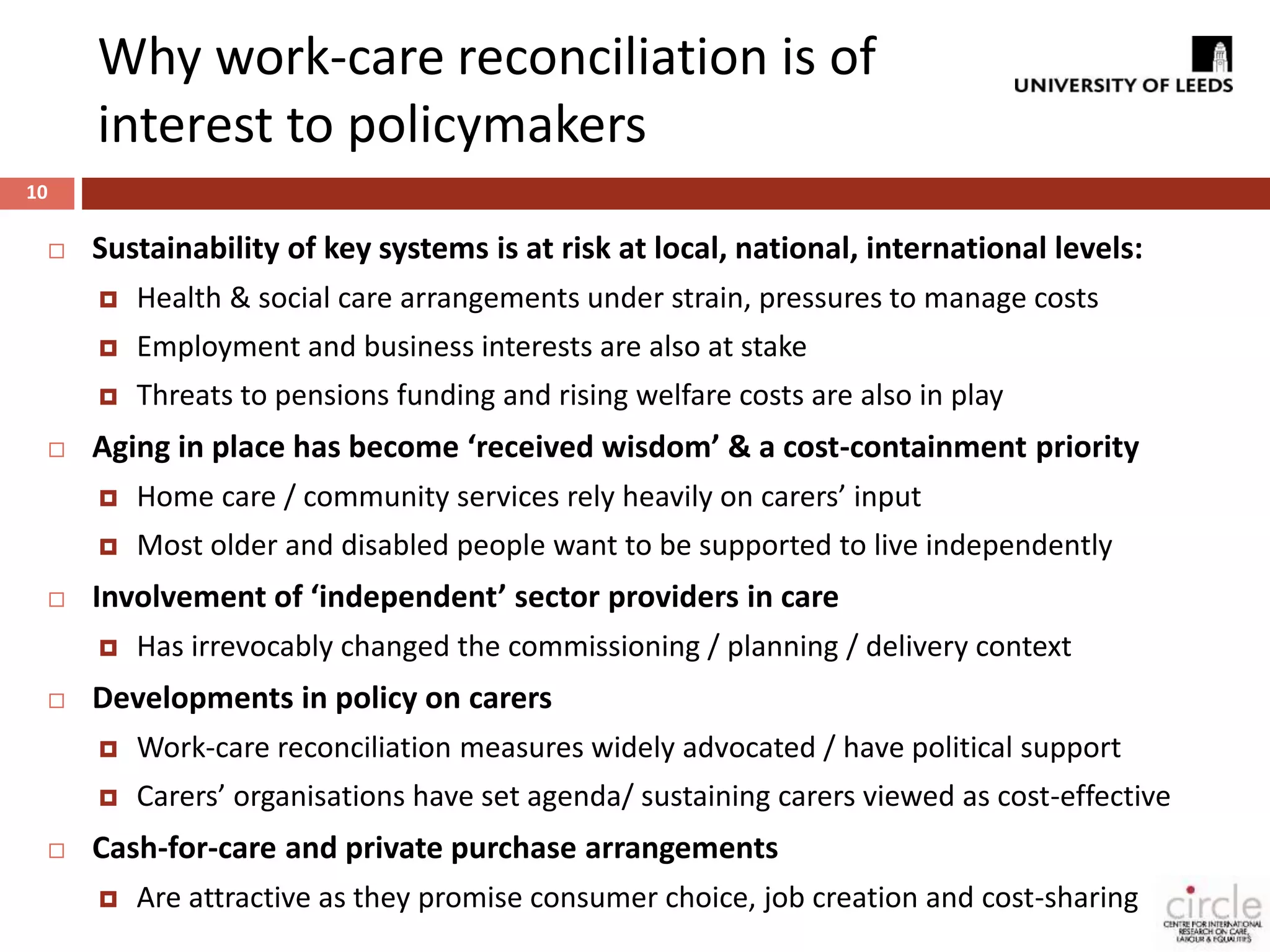 Why work-care reconciliation is of 
interest to policymakers 
 Sustainability of key systems is at risk at local, national, international levels: 
 Health & social care arrangements under strain, pressures to manage costs 
 Employment and business interests are also at stake 
 Threats to pensions funding and rising welfare costs are also in play 
 Aging in place has become ‘received wisdom’ & a cost-containment priority 
 Home care / community services rely heavily on carers’ input 
 Most older and disabled people want to be supported to live independently 
 Involvement of ‘independent’ sector providers in care 
 Has irrevocably changed the commissioning / planning / delivery context 
 Developments in policy on carers 
 Work-care reconciliation measures widely advocated / have political support 
 Carers’ organisations have set agenda/ sustaining carers viewed as cost-effective 
 Cash-for-care and private purchase arrangements 
 Are attractive as they promise consumer choice, job creation and cost-sharing 
10 
 