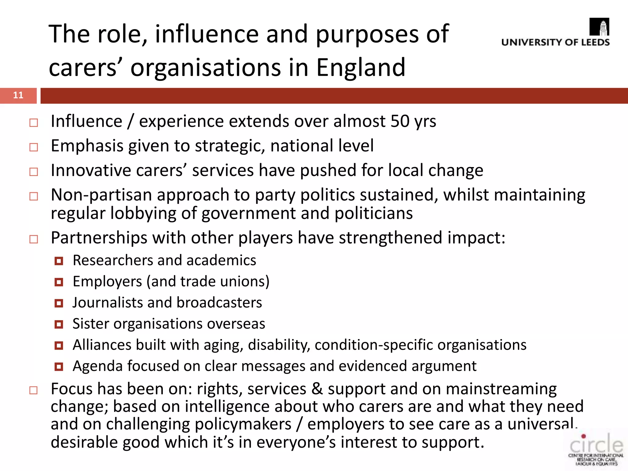 The role, influence and purposes of 
carers’ organisations in England 
11 
 Influence / experience extends over almost 50 yrs 
 Emphasis given to strategic, national level 
 Innovative carers’ services have pushed for local change 
 Non-partisan approach to party politics sustained, whilst maintaining 
regular lobbying of government and politicians 
 Partnerships with other players have strengthened impact: 
 Researchers and academics 
 Employers (and trade unions) 
 Journalists and broadcasters 
 Sister organisations overseas 
 Alliances built with aging, disability, condition-specific organisations 
 Agenda focused on clear messages and evidenced argument 
 Focus has been on: rights, services & support and on mainstreaming 
change; based on intelligence about who carers are and what they need 
and on challenging policymakers / employers to see care as a universal, 
desirable good which it’s in everyone’s interest to support. 
 