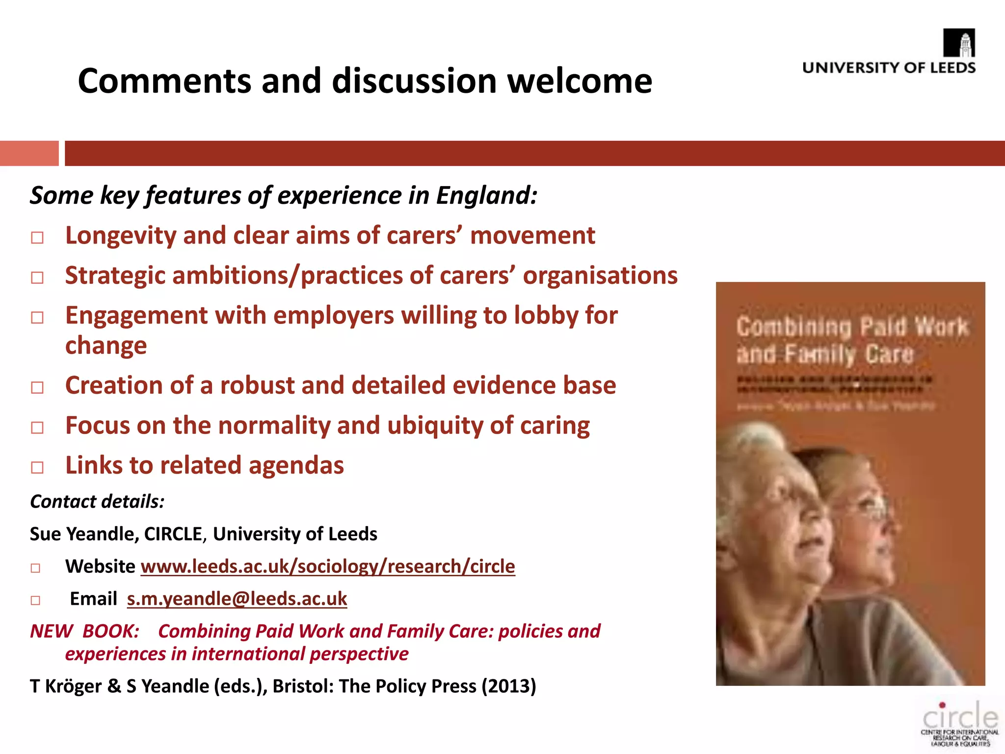 Comments and discussion welcome 
Some key features of experience in England: 
 Longevity and clear aims of carers’ movement 
 Strategic ambitions/practices of carers’ organisations 
 Engagement with employers willing to lobby for 
change 
 Creation of a robust and detailed evidence base 
 Focus on the normality and ubiquity of caring 
 Links to related agendas 
Contact details: 
Sue Yeandle, CIRCLE, University of Leeds 
 Website www.leeds.ac.uk/sociology/research/circle 
 Email s.m.yeandle@leeds.ac.uk 
NEW BOOK: Combining Paid Work and Family Care: policies and 
experiences in international perspective 
T Kröger & S Yeandle (eds.), Bristol: The Policy Press (2013) 
