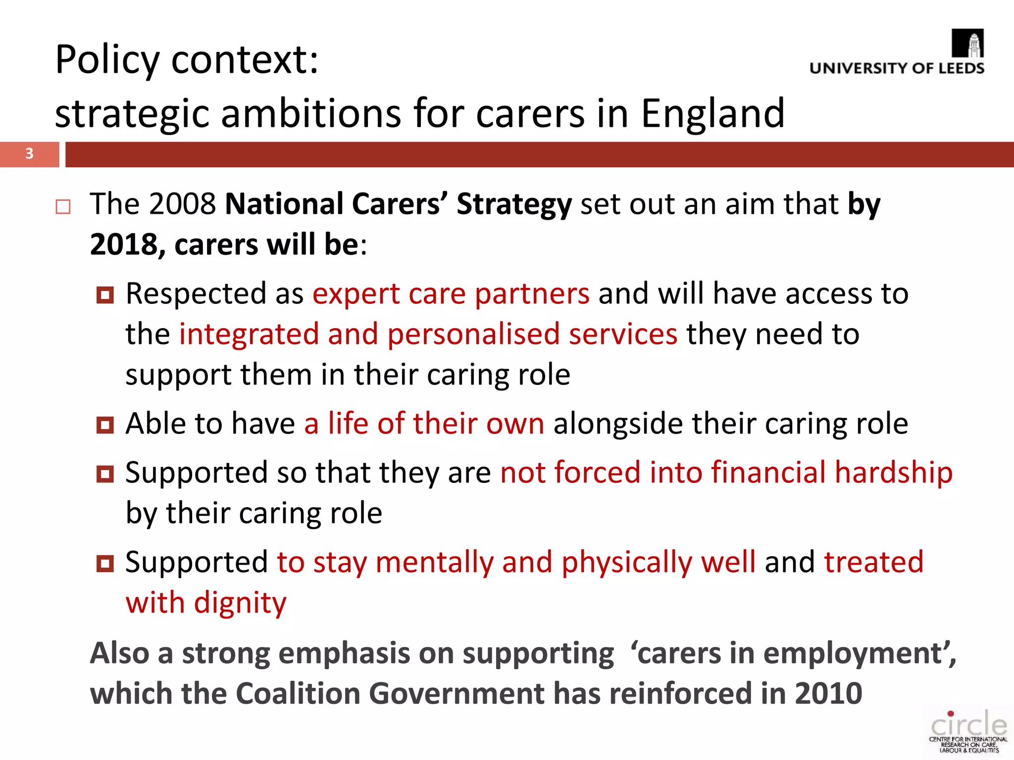 Policy context: 
strategic ambitions for carers in England 
3 
 The 2008 National Carers’ Strategy set out an aim that by 
2018, carers will be: 
 Respected as expert care partners and will have access to 
the integrated and personalised services they need to 
support them in their caring role 
 Able to have a life of their own alongside their caring role 
 Supported so that they are not forced into financial hardship 
by their caring role 
 Supported to stay mentally and physically well and treated 
with dignity 
Also a strong emphasis on supporting ‘carers in employment’, 
which the Coalition Government has reinforced in 2010 
 