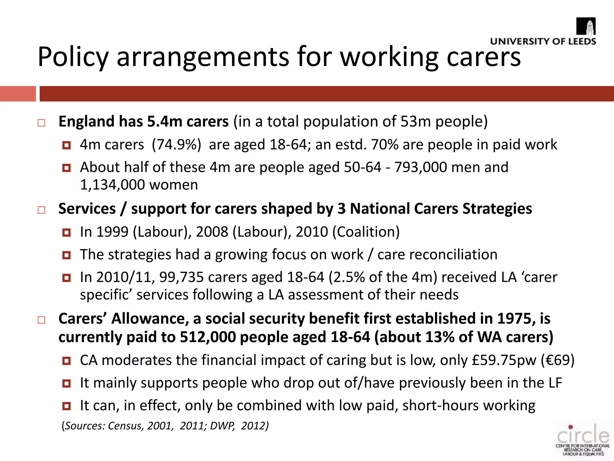 Policy arrangements for working carers 
 England has 5.4m carers (in a total population of 53m people) 
 4m carers (74.9%) are aged 18-64; an estd. 70% are people in paid work 
 About half of these 4m are people aged 50-64 - 793,000 men and 
1,134,000 women 
 Services / support for carers shaped by 3 National Carers Strategies 
 In 1999 (Labour), 2008 (Labour), 2010 (Coalition) 
 The strategies had a growing focus on work / care reconciliation 
 In 2010/11, 99,735 carers aged 18-64 (2.5% of the 4m) received LA ‘carer 
specific’ services following a LA assessment of their needs 
 Carers’ Allowance, a social security benefit first established in 1975, is 
currently paid to 512,000 people aged 18-64 (about 13% of WA carers) 
 CA moderates the financial impact of caring but is low, only £59.75pw (€69) 
 It mainly supports people who drop out of/have previously been in the LF 
 It can, in effect, only be combined with low paid, short-hours working 
(Sources: Census, 2001, 2011; DWP, 2012) 
 