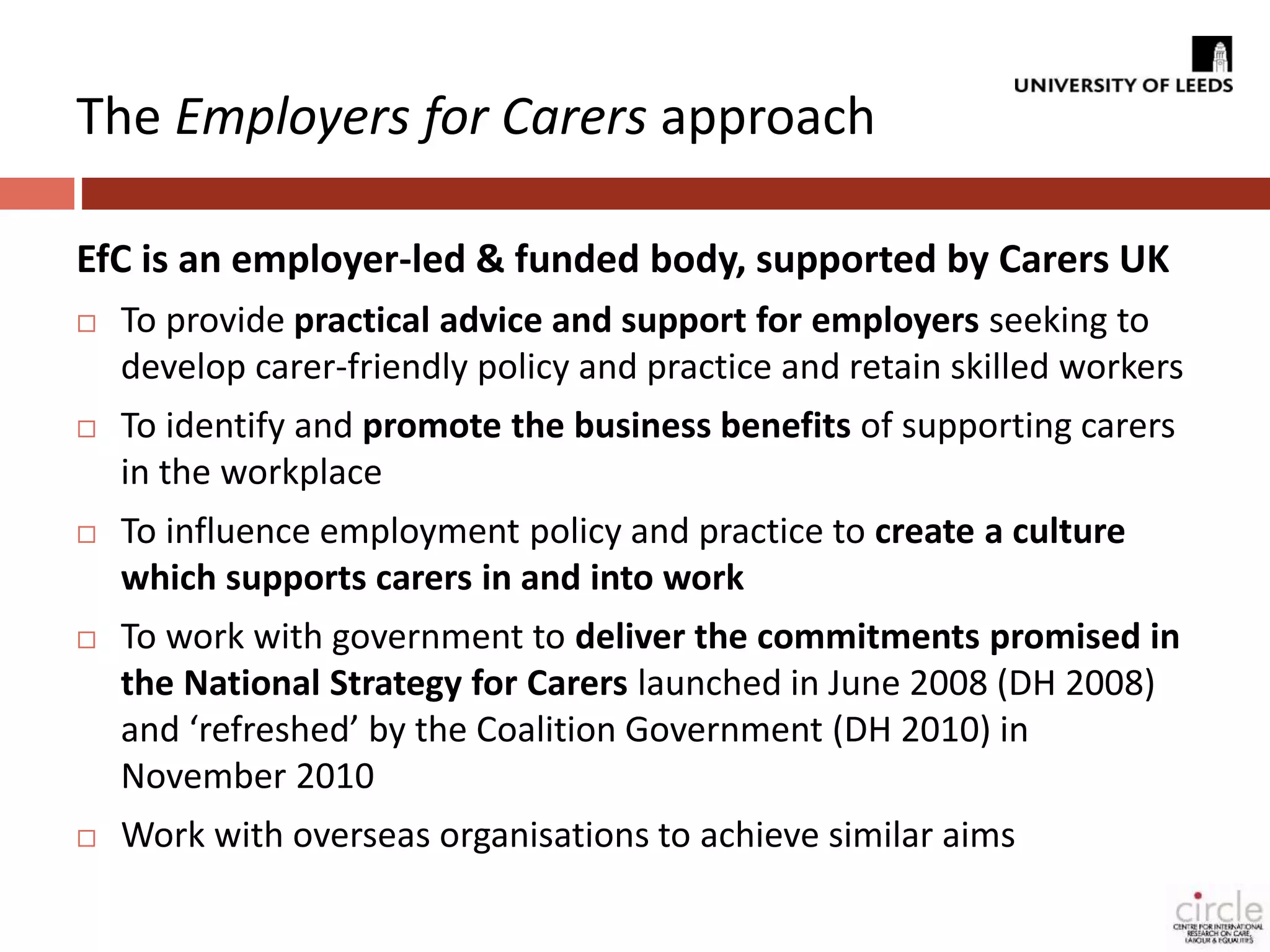The Employers for Carers approach 
EfC is an employer-led & funded body, supported by Carers UK 
 To provide practical advice and support for employers seeking to 
develop carer-friendly policy and practice and retain skilled workers 
 To identify and promote the business benefits of supporting carers 
in the workplace 
 To influence employment policy and practice to create a culture 
which supports carers in and into work 
 To work with government to deliver the commitments promised in 
the National Strategy for Carers launched in June 2008 (DH 2008) 
and ‘refreshed’ by the Coalition Government (DH 2010) in 
November 2010 
 Work with overseas organisations to achieve similar aims 
 