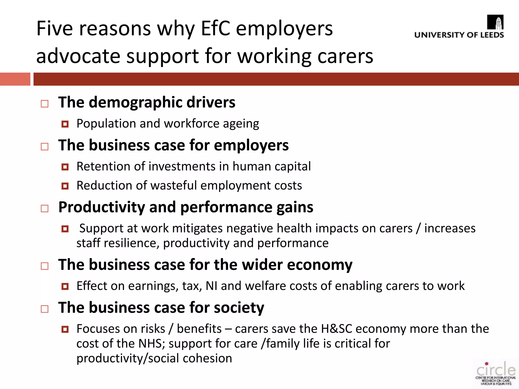 Five reasons why EfC employers 
advocate support for working carers 
 The demographic drivers 
 Population and workforce ageing 
 The business case for employers 
 Retention of investments in human capital 
 Reduction of wasteful employment costs 
 Productivity and performance gains 
 Support at work mitigates negative health impacts on carers / increases 
staff resilience, productivity and performance 
 The business case for the wider economy 
 Effect on earnings, tax, NI and welfare costs of enabling carers to work 
 The business case for society 
 Focuses on risks / benefits – carers save the H&SC economy more than the 
cost of the NHS; support for care /family life is critical for 
productivity/social cohesion 
 