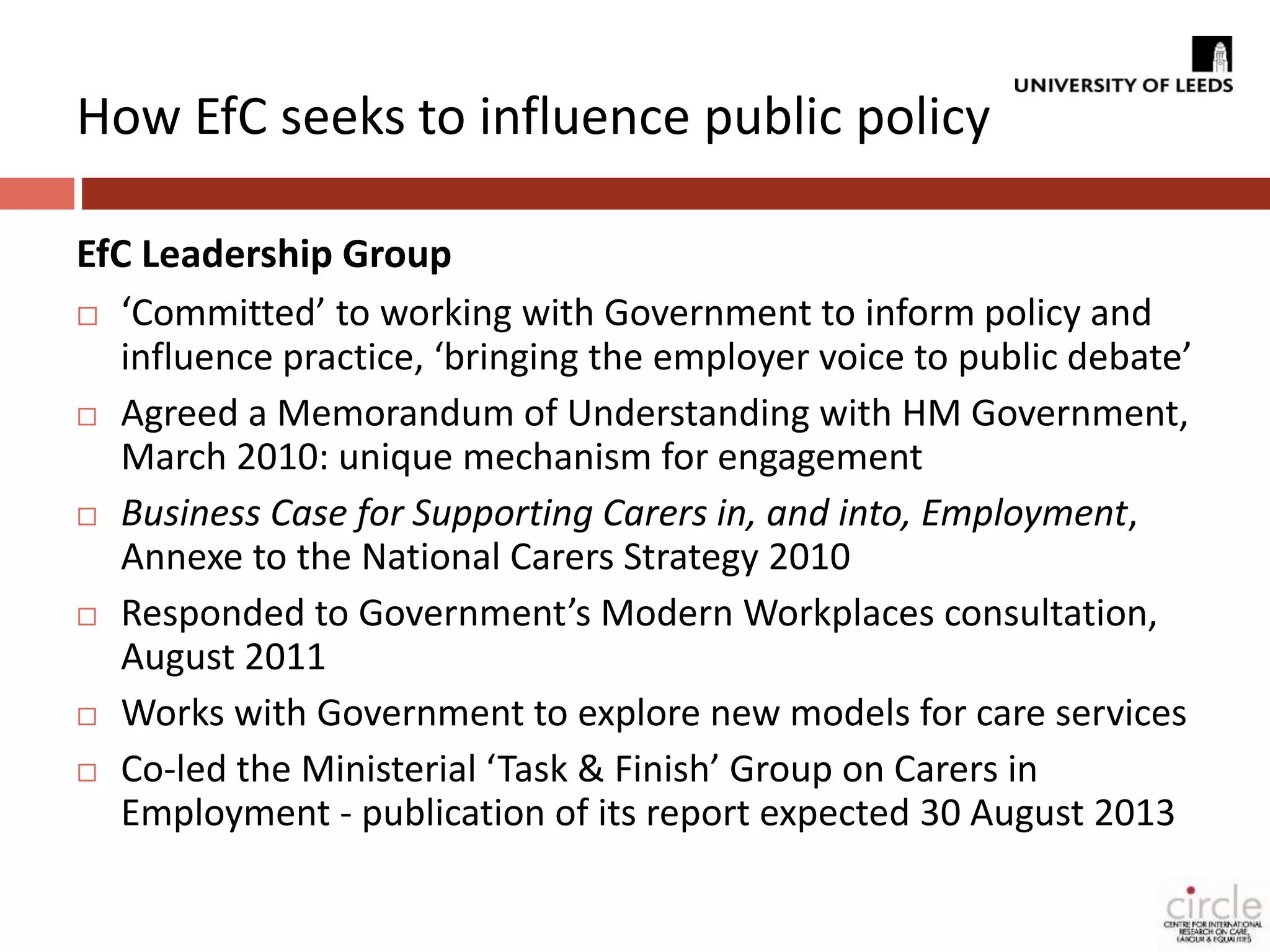 How EfC seeks to influence public policy 
EfC Leadership Group 
 ‘Committed’ to working with Government to inform policy and 
influence practice, ‘bringing the employer voice to public debate’ 
 Agreed a Memorandum of Understanding with HM Government, 
March 2010: unique mechanism for engagement 
 Business Case for Supporting Carers in, and into, Employment, 
Annexe to the National Carers Strategy 2010 
 Responded to Government’s Modern Workplaces consultation, 
August 2011 
 Works with Government to explore new models for care services 
 Co-led the Ministerial ‘Task & Finish’ Group on Carers in 
Employment - publication of its report expected 30 August 2013 
 