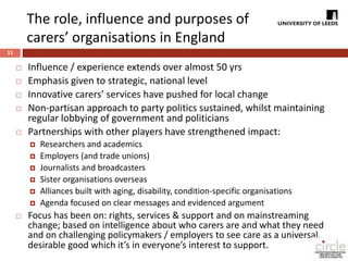 The role, influence and purposes of 
carers’ organisations in England 
11 
 Influence / experience extends over almost 50 yrs 
 Emphasis given to strategic, national level 
 Innovative carers’ services have pushed for local change 
 Non-partisan approach to party politics sustained, whilst maintaining 
regular lobbying of government and politicians 
 Partnerships with other players have strengthened impact: 
 Researchers and academics 
 Employers (and trade unions) 
 Journalists and broadcasters 
 Sister organisations overseas 
 Alliances built with aging, disability, condition-specific organisations 
 Agenda focused on clear messages and evidenced argument 
 Focus has been on: rights, services & support and on mainstreaming 
change; based on intelligence about who carers are and what they need 
and on challenging policymakers / employers to see care as a universal, 
desirable good which it’s in everyone’s interest to support. 
 