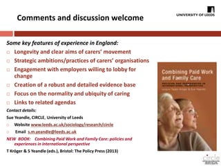 Comments and discussion welcome 
Some key features of experience in England: 
 Longevity and clear aims of carers’ movement 
 Strategic ambitions/practices of carers’ organisations 
 Engagement with employers willing to lobby for 
change 
 Creation of a robust and detailed evidence base 
 Focus on the normality and ubiquity of caring 
 Links to related agendas 
Contact details: 
Sue Yeandle, CIRCLE, University of Leeds 
 Website www.leeds.ac.uk/sociology/research/circle 
 Email s.m.yeandle@leeds.ac.uk 
NEW BOOK: Combining Paid Work and Family Care: policies and 
experiences in international perspective 
T Kröger & S Yeandle (eds.), Bristol: The Policy Press (2013) 
