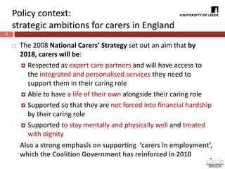 Policy context: 
strategic ambitions for carers in England 
3 
 The 2008 National Carers’ Strategy set out an aim that by 
2018, carers will be: 
 Respected as expert care partners and will have access to 
the integrated and personalised services they need to 
support them in their caring role 
 Able to have a life of their own alongside their caring role 
 Supported so that they are not forced into financial hardship 
by their caring role 
 Supported to stay mentally and physically well and treated 
with dignity 
Also a strong emphasis on supporting ‘carers in employment’, 
which the Coalition Government has reinforced in 2010 
 