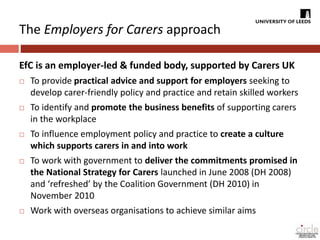 The Employers for Carers approach 
EfC is an employer-led & funded body, supported by Carers UK 
 To provide practical advice and support for employers seeking to 
develop carer-friendly policy and practice and retain skilled workers 
 To identify and promote the business benefits of supporting carers 
in the workplace 
 To influence employment policy and practice to create a culture 
which supports carers in and into work 
 To work with government to deliver the commitments promised in 
the National Strategy for Carers launched in June 2008 (DH 2008) 
and ‘refreshed’ by the Coalition Government (DH 2010) in 
November 2010 
 Work with overseas organisations to achieve similar aims 
 