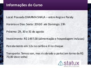 Informações do Curso
Local: Pousada DHARMA SHALA – entre Angra e Paraty
Horários e Dias: Sexta: 20h30 até Domingo: 19h
Próximo: 29, 30 e 31 de agosto
Investimento: R$ 1497,00 (alimentação e hospedagem inclusas)
Parcelamento em 12x no cartão e 4 no cheque
Transporte: Temos van, mas é cobrado a parte (em torno de R$
70,00 ida e volta)
 