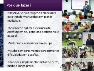 Por que fazer?
•Desenvolver a inteligência emocional
para transformar sonhos em planos
realizáveis.
•Aprender e aplicar as técnicas de
coaching em seu cotidiano profissional e
pessoal.
•Melhorar sua liderança em equipe.
•Mudar comportamentos para converter
dificuldades em desafios.
•Planejar e implementar metas de curto,
médio e longo prazo.
 