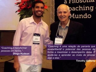 “Coaching é transformar
pessoas em heróis.”
Diogo Hudson
“Coaching é uma relação de parceria que
revela/liberta o potencial das pessoas de
forma a maximizar o desempenho delas. É
ajudá-Ias a aprender ao invés de ensinar
algo a elas.”
Timothy Gallwey
 