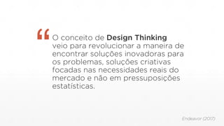 O conceito de Design Thinking
veio para revolucionar a maneira de
encontrar soluções inovadoras para
os problemas, soluções criativas
focadas nas necessidades reais do
mercado e não em pressuposições
estatísticas.
“
Endeavor (2017)
 