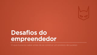 Desafios do
empreendedor
O que é preciso saber antes de se construir um produto de sucesso
 