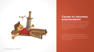 Causas no insucesso
empreendedor
A principal causa de morte de uma
startup é a péssima qualidade, isto
é, baixa geração de valor de seu
produto.
A segunda causa de fracasso é o
demasiado esforço pela busca de
recursos, enquanto o foco deveria
ser na venda.
Y Combinator (2017)
 