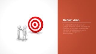 Definir visão
A visão define onde se quer
chegar e muitas vezes é transitória.
Quando se atinge o objetivo ela
deve ser atualizada por outra.
Devem ser instigantes e
motivadoras.
 