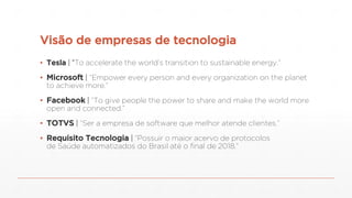 Visão de empresas de tecnologia
▪ Tesla | “To accelerate the world’s transition to sustainable energy.”
▪ Microsoft | “Empower every person and every organization on the planet
to achieve more.”
▪ Facebook | “To give people the power to share and make the world more
open and connected.”
▪ TOTVS | “Ser a empresa de software que melhor atende clientes.”
▪ Requisito Tecnologia | “Possuir o maior acervo de protocolos
de Saúde automatizados do Brasil até o final de 2018.”
 