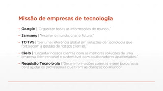 Missão de empresas de tecnologia
▪ Google | “Organizar todas as informações do mundo.”
▪ Samsung | “Inspirar o mundo, criar o futuro.”
▪ TOTVS | “Ser uma referência global em soluções de tecnologia que
fortalecem a gestão de nossos clientes.”
▪ Cielo | “Encantar nossos clientes com as melhores soluções de uma
empresa líder, rentável e sustentável com colaboradores apaixonados.”
▪ Requisito Tecnologia | “Gerar informações corretas e sem burocracia
para ajudar os profissionais que tiram as doenças do mundo.”
 