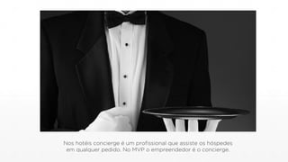 Nos hotéis concierge é um profissional que assiste os hóspedes
em qualquer pedido. No MVP o empreendedor é o concierge.
 