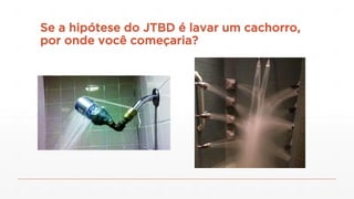 Se a hipótese do JTBD é lavar um cachorro,
por onde você começaria?
 