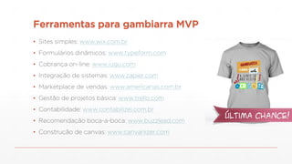 Ferramentas para gambiarra MVP
▪ Sites simples: www.wix.com.br
▪ Formulários dinâmicos: www.typeform.com
▪ Cobrança on-line: www.iugu.com
▪ Integração de sistemas: www.zapier.com
▪ Marketplace de vendas: www.americanas.com.br
▪ Gestão de projetos básica: www.trello.com
▪ Contabilidade: www.contabilizei.com.br
▪ Recomendação boca-a-boca: www.buzzlead.com
▪ Construção de canvas: www.canvanizer.com
 
