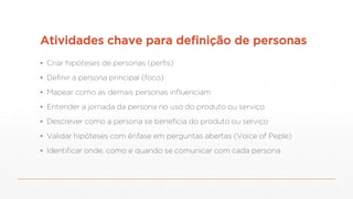 Atividades chave para definição de personas
▪ Criar hipóteses de personas (perfis)
▪ Definir a persona principal (foco)
▪ Mapear como as demais personas influenciam
▪ Entender a jornada da persona no uso do produto ou serviço
▪ Descrever como a persona se beneficia do produto ou serviço
▪ Validar hipóteses com ênfase em perguntas abertas (Voice of Peple)
▪ Identificar onde, como e quando se comunicar com cada persona
 