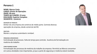 Persona 1
NOME: Marcos Costa
CARGO: Diretor de Operações
IDADE: 40 anos
TEMPO NA FUNÇÃO: 15 anos
EDUCAÇÃO: Superior Completo
SEGMENTO: Comércio
DESCRIÇÃO DO TRABALHO:
Diretor de uma empresa de comércio de médio porte. Controla diversas
operações da empresa, desde comercial até RH.
OBJETIVOS:
Manter a empresa sustentável e rentável.
PROBLEMAS APRESENTADOS :
Centralização de processos. Falta de tempo para controle; Ausência de formalização em
medicina do trabalho
COMO PODEMOS AJUDAR:
Formalização dos processos de medicina do trabalho da empresa. Permitirá ao Marcos concentrar
em outras atividades mais importantes, já que a parte de segurança e medicina estará resolvida.
 