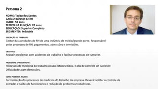 Persona 2
NOME: Tadeu dos Santos
CARGO: Diretor de RH
IDADE: 50 anos
TEMPO NA FUNÇÃO: 20 anos
EDUCAÇÃO: Superior Completo
SEGMENTO: Indústria
DESCRIÇÃO DO TRABALHO:
Gestor das atividades de RH de uma indústria de médio/grande porte. Responsável
pelos processos de RH, pagamentos, admissões e demissões.
OBJETIVOS:
Reduzir problemas com acidentes de trabalho e facilitar processos de turnover.
PROBLEMAS APRESENTADOS :
Processos de medicina do trabalho pouco estabelecidos.; Falta de controle de turnover;
Dificuldades com demissões.
COMO PODEMOS AJUDAR:
Formalização dos processos de medicina do trabalho da empresa. Deverá facilitar o controle de
entradas e saídas de funcionários e redução de problemas trabalhistas.
 